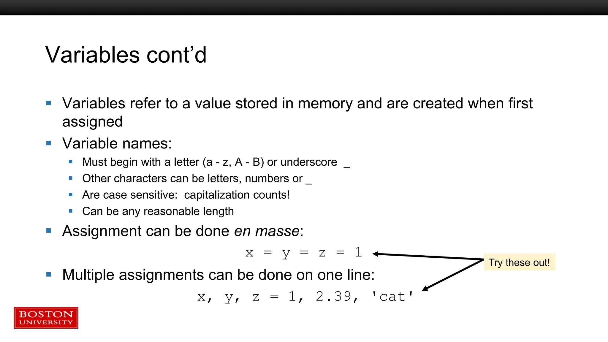 Variables cont’d
 Variables refer to a value stored in memory and are created when first
assigned
 Variable names:
 Must begin with a letter (a - z, A - B) or underscore _
 Other characters can be letters, numbers or _
 Are case sensitive: capitalization counts!
 Can be any reasonable length
 Assignment can be done en masse:
x = y = z = 1
 Multiple assignments can be done on one line:
x, y, z = 1, 2.39, 'cat'
Try these out!
 