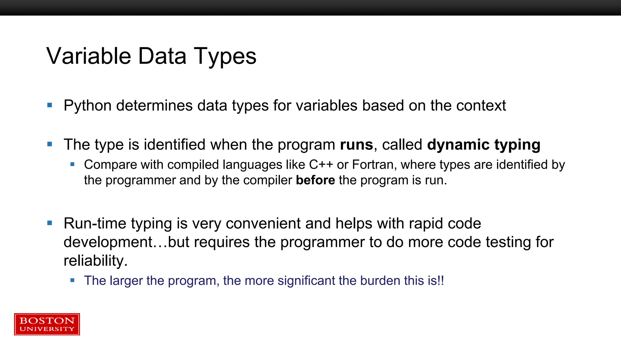 Variable Data Types
 Python determines data types for variables based on the context
 The type is identified when the program runs, called dynamic typing
 Compare with compiled languages like C++ or Fortran, where types are identified by
the programmer and by the compiler before the program is run.
 Run-time typing is very convenient and helps with rapid code
development…but requires the programmer to do more code testing for
reliability.
 The larger the program, the more significant the burden this is!!
 