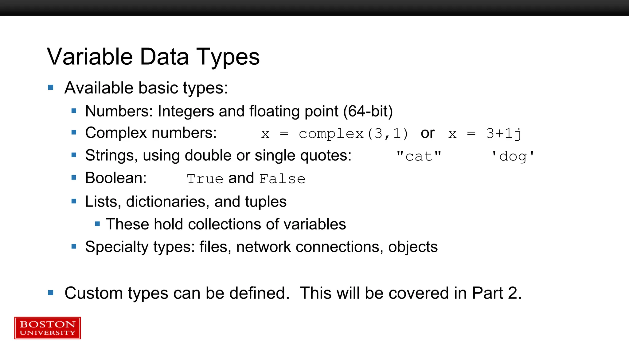 Variable Data Types
 Available basic types:
 Numbers: Integers and floating point (64-bit)
 Complex numbers: x = complex(3,1) or x = 3+1j
 Strings, using double or single quotes: "cat" 'dog'
 Boolean: True and False
 Lists, dictionaries, and tuples
 These hold collections of variables
 Specialty types: files, network connections, objects
 Custom types can be defined. This will be covered in Part 2.
 