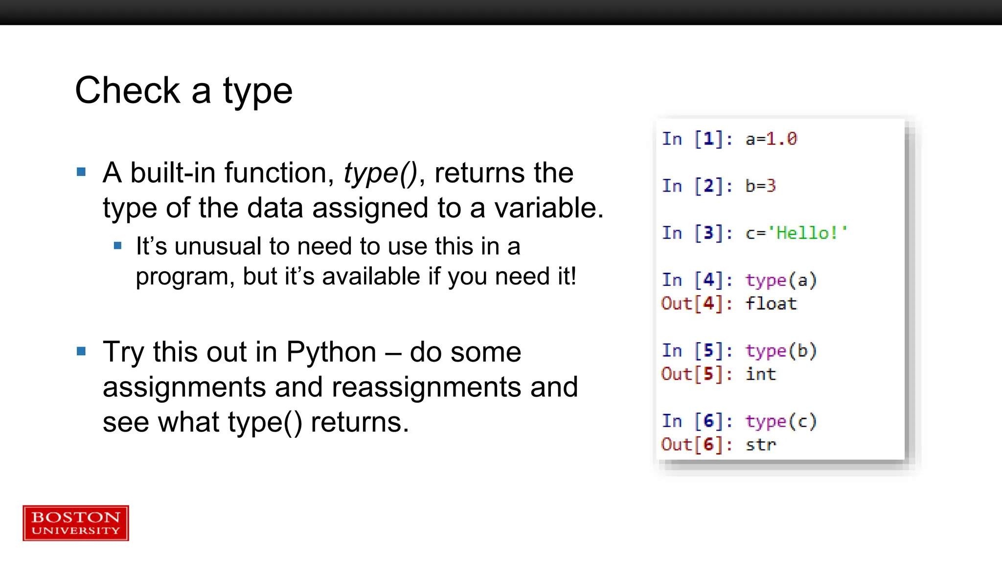 Check a type
 A built-in function, type(), returns the
type of the data assigned to a variable.
 It’s unusual to need to use this in a
program, but it’s available if you need it!
 Try this out in Python – do some
assignments and reassignments and
see what type() returns.
 