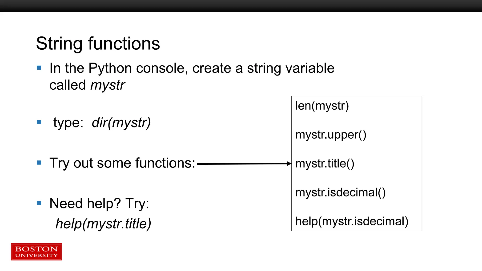 String functions
 In the Python console, create a string variable
called mystr
 type: dir(mystr)
 Try out some functions:
 Need help? Try:
help(mystr.title)
len(mystr)
mystr.upper()
mystr.title()
mystr.isdecimal()
help(mystr.isdecimal)
 