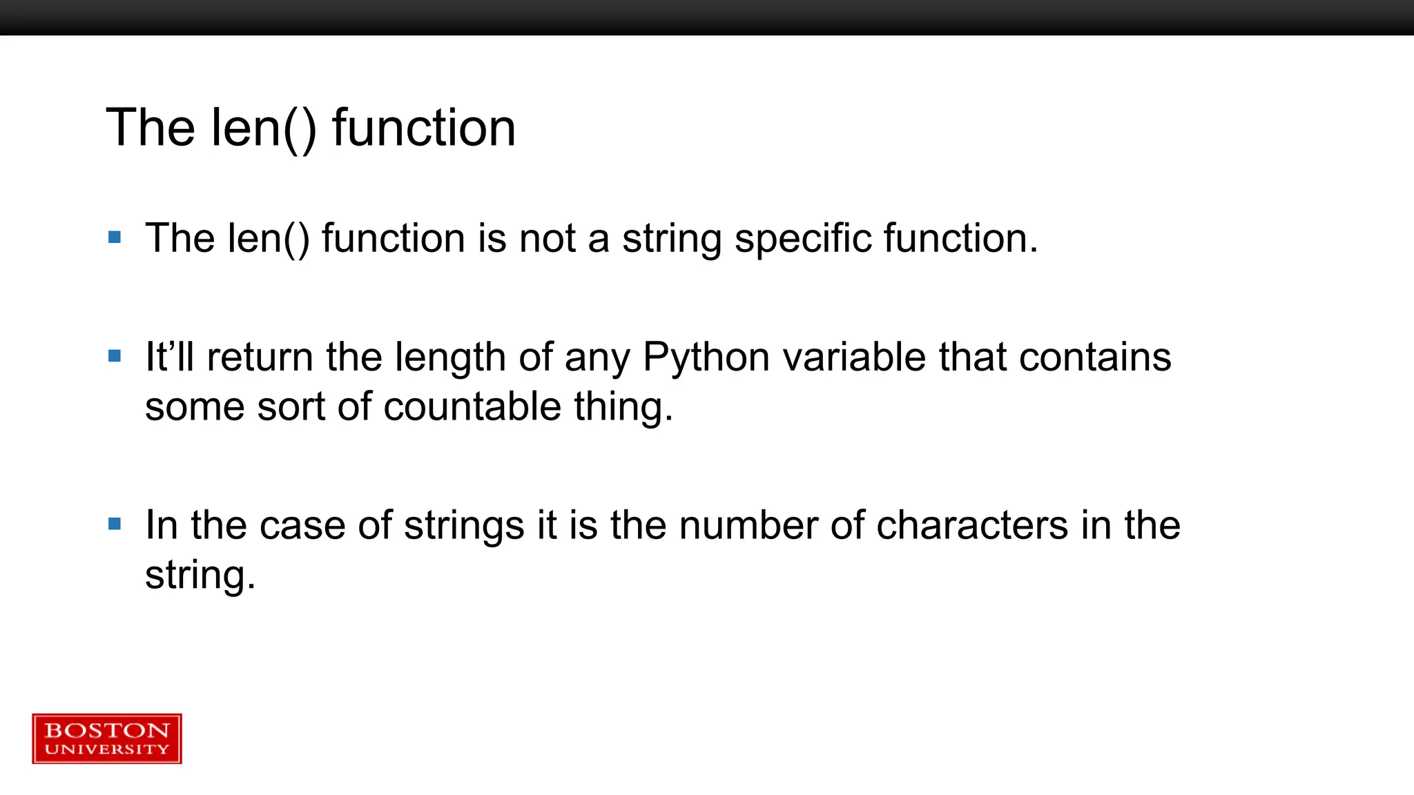 The len() function
 The len() function is not a string specific function.
 It’ll return the length of any Python variable that contains
some sort of countable thing.
 In the case of strings it is the number of characters in the
string.
 