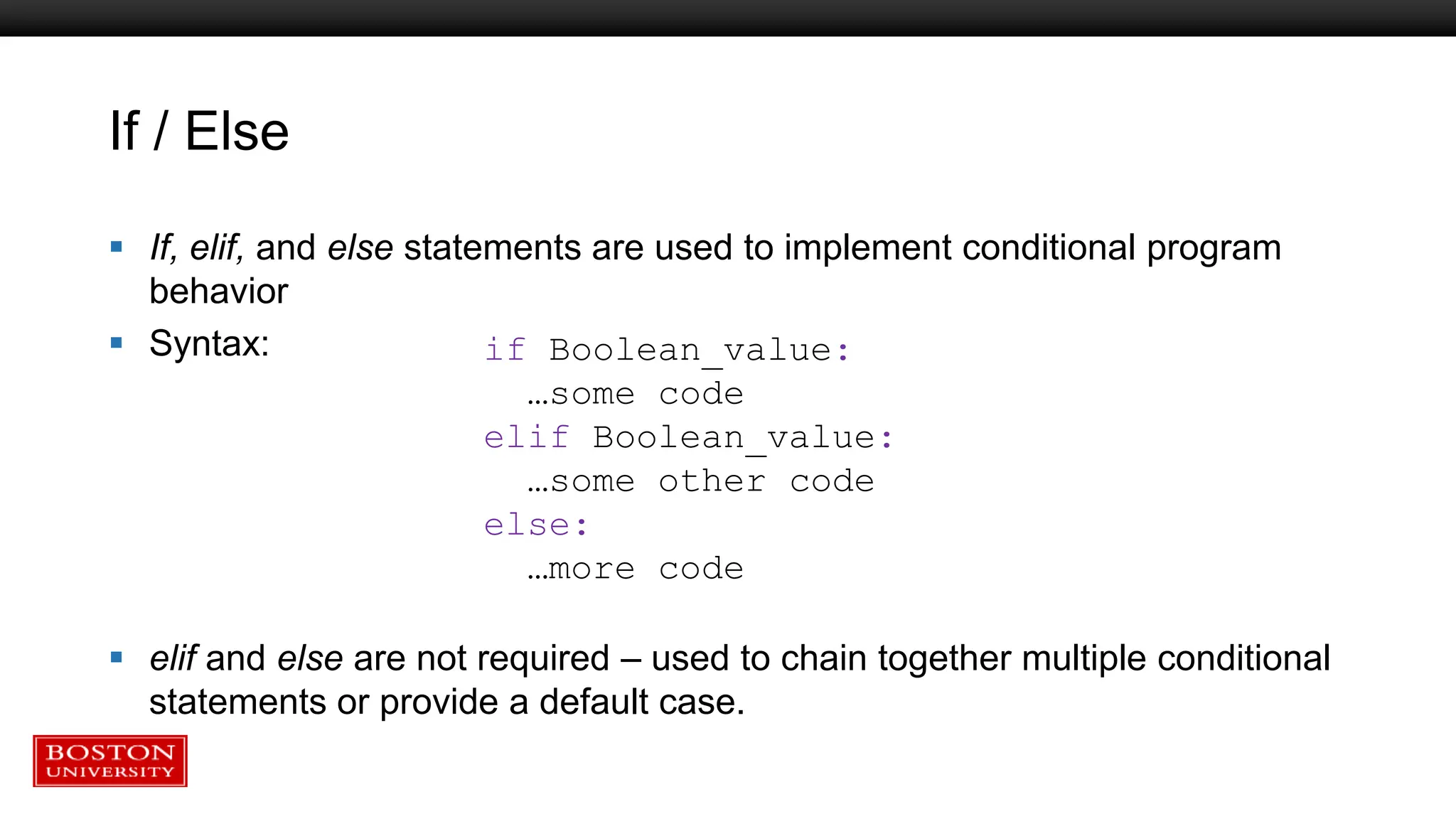 If / Else
 If, elif, and else statements are used to implement conditional program
behavior
 Syntax:
 elif and else are not required – used to chain together multiple conditional
statements or provide a default case.
if Boolean_value:
…some code
elif Boolean_value:
…some other code
else:
…more code
 