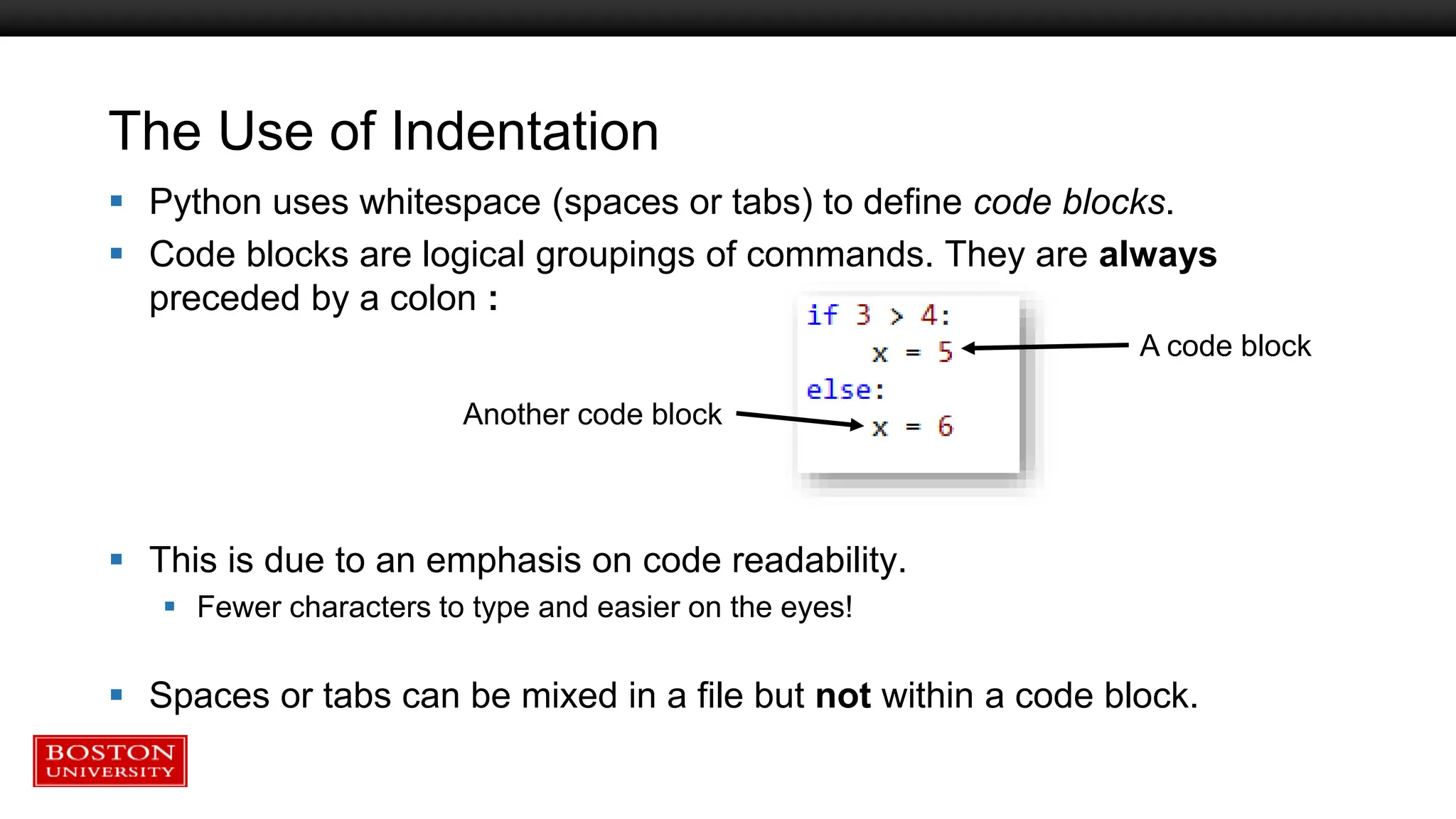 The Use of Indentation
 Python uses whitespace (spaces or tabs) to define code blocks.
 Code blocks are logical groupings of commands. They are always
preceded by a colon :
 This is due to an emphasis on code readability.
 Fewer characters to type and easier on the eyes!
 Spaces or tabs can be mixed in a file but not within a code block.
A code block
Another code block
 