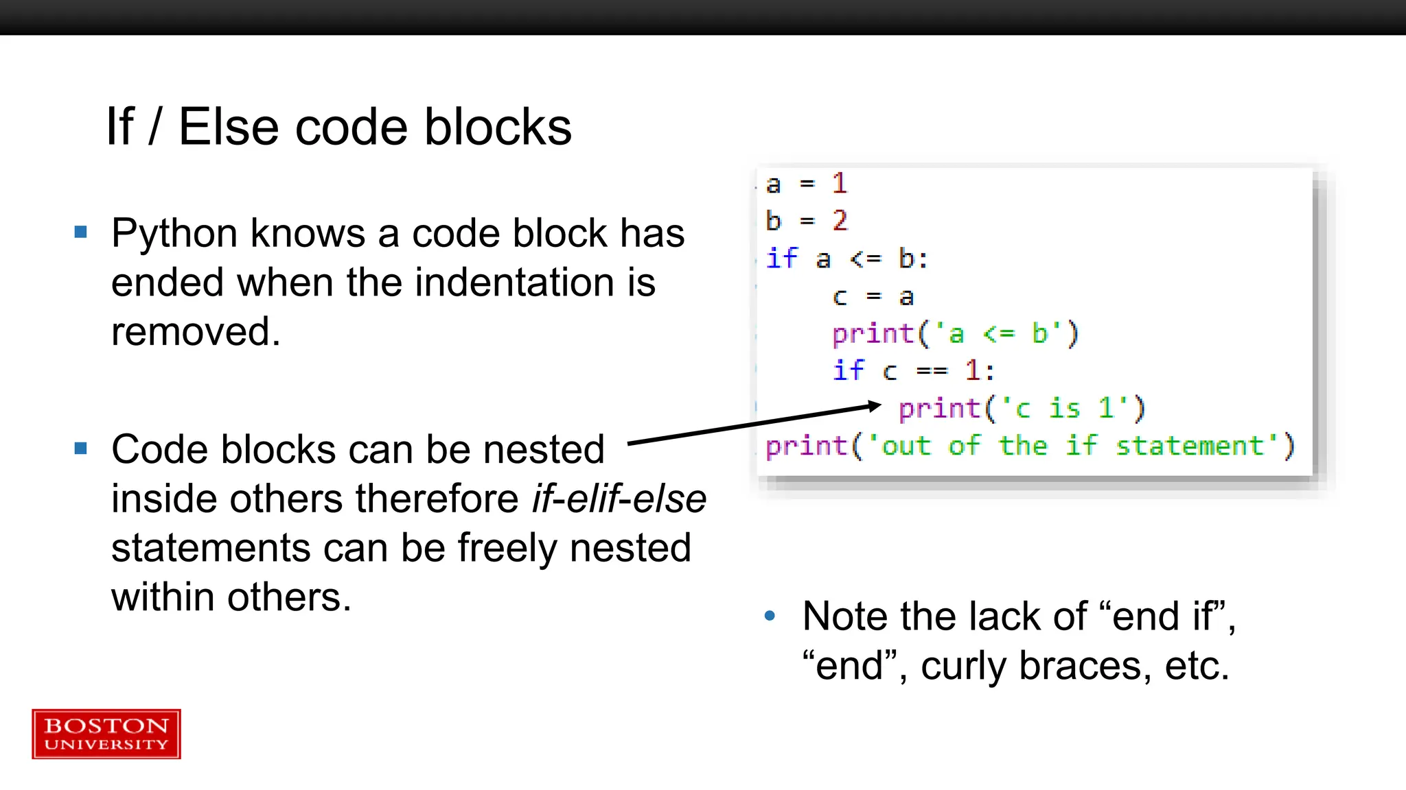 If / Else code blocks
 Python knows a code block has
ended when the indentation is
removed.
 Code blocks can be nested
inside others therefore if-elif-else
statements can be freely nested
within others. • Note the lack of “end if”,
“end”, curly braces, etc.
 