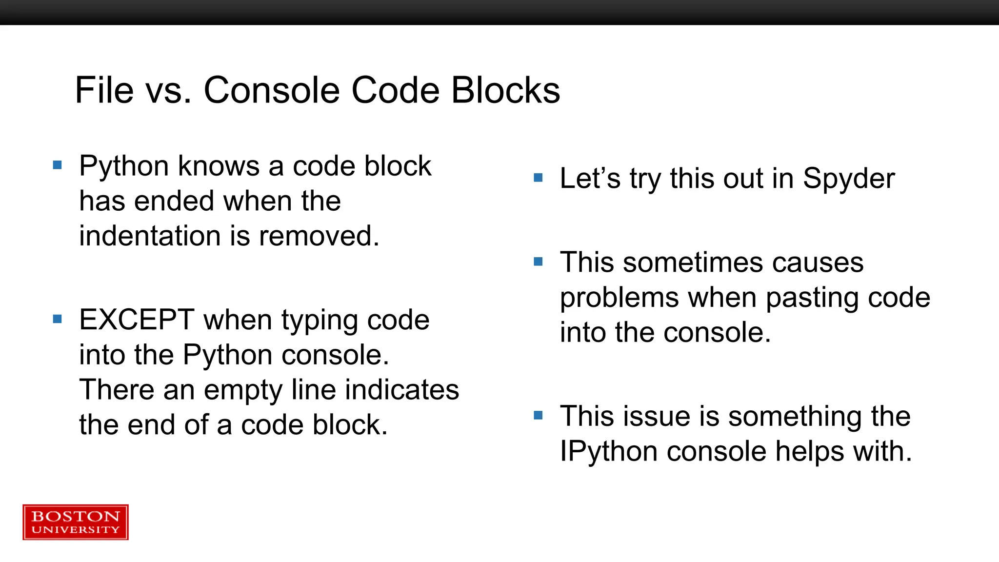 File vs. Console Code Blocks
 Python knows a code block
has ended when the
indentation is removed.
 EXCEPT when typing code
into the Python console.
There an empty line indicates
the end of a code block.
 Let’s try this out in Spyder
 This sometimes causes
problems when pasting code
into the console.
 This issue is something the
IPython console helps with.
 