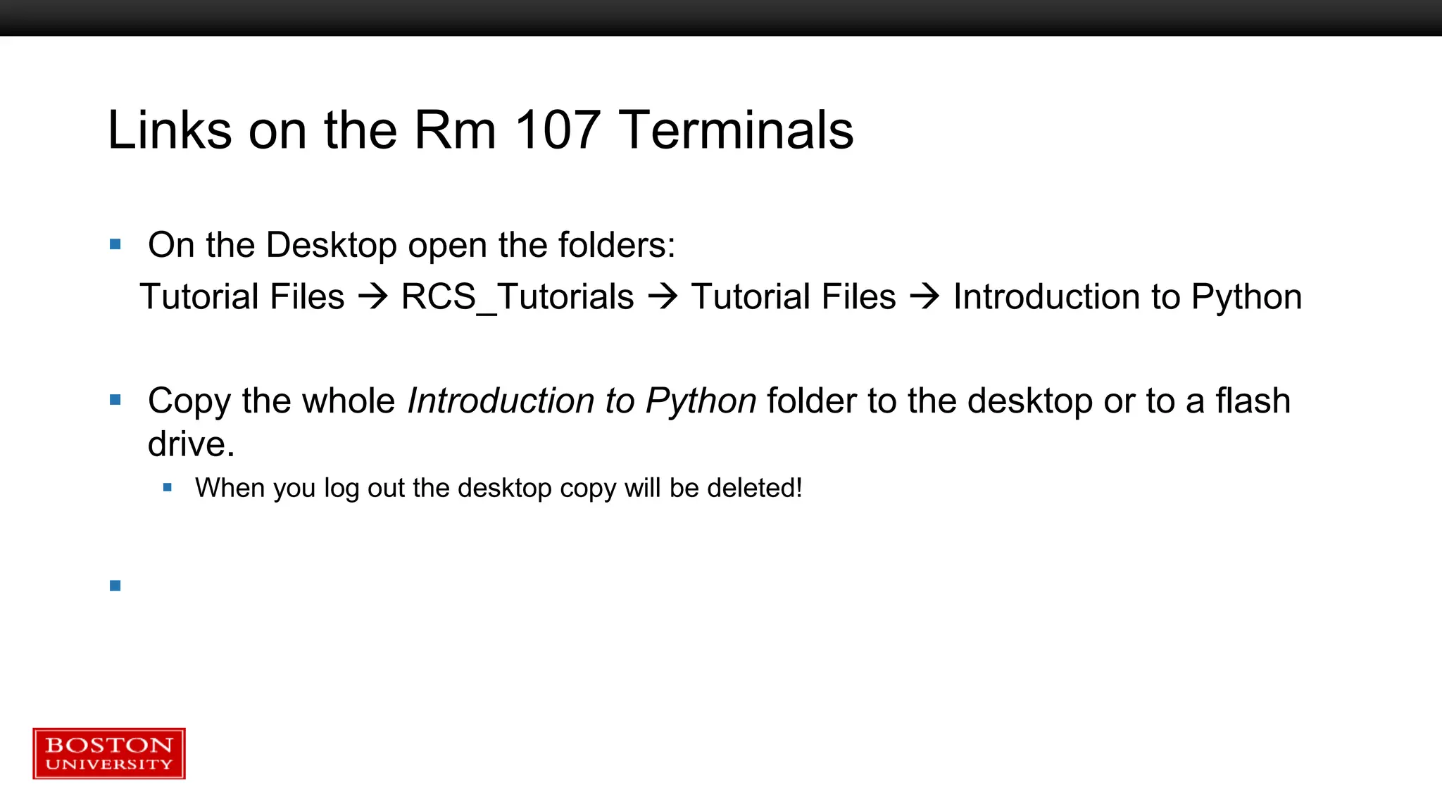 Links on the Rm 107 Terminals
 On the Desktop open the folders:
Tutorial Files  RCS_Tutorials  Tutorial Files  Introduction to Python
 Copy the whole Introduction to Python folder to the desktop or to a flash
drive.
 When you log out the desktop copy will be deleted!

 