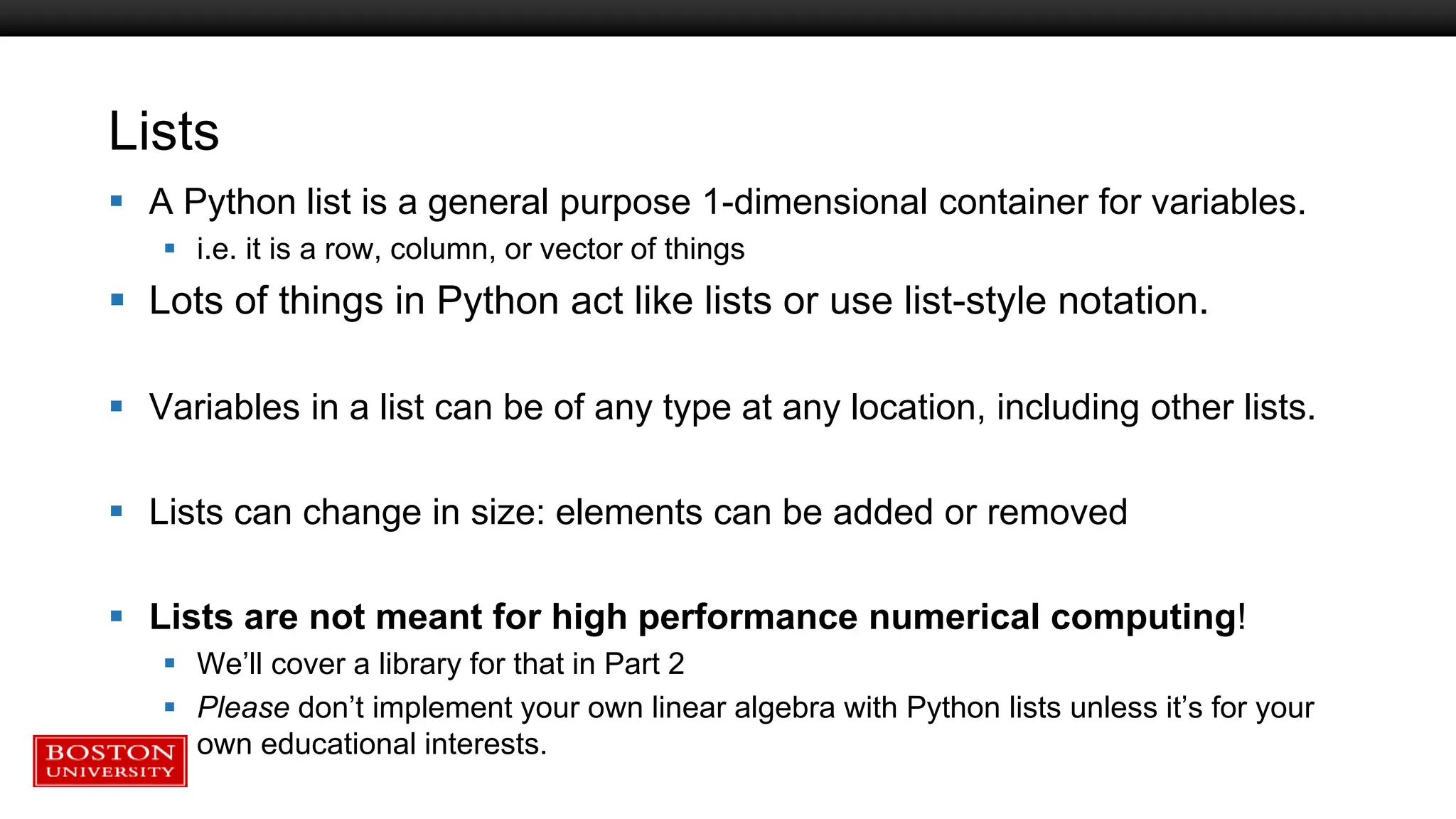 Lists
 A Python list is a general purpose 1-dimensional container for variables.
 i.e. it is a row, column, or vector of things
 Lots of things in Python act like lists or use list-style notation.
 Variables in a list can be of any type at any location, including other lists.
 Lists can change in size: elements can be added or removed
 Lists are not meant for high performance numerical computing!
 We’ll cover a library for that in Part 2
 Please don’t implement your own linear algebra with Python lists unless it’s for your
own educational interests.
 