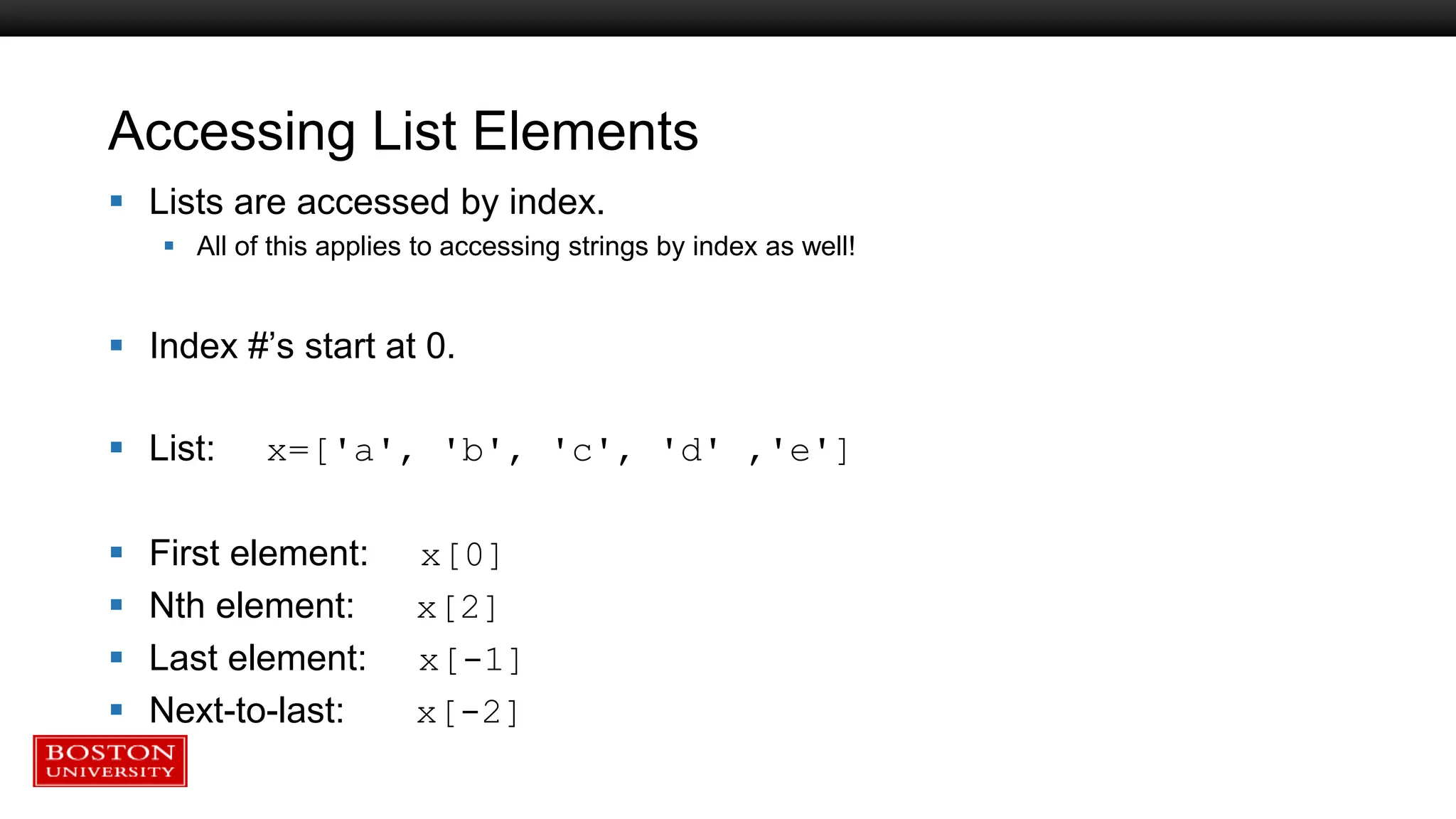 Accessing List Elements
 Lists are accessed by index.
 All of this applies to accessing strings by index as well!
 Index #’s start at 0.
 List: x=['a', 'b', 'c', 'd' ,'e']
 First element: x[0]
 Nth element: x[2]
 Last element: x[-1]
 Next-to-last: x[-2]
 