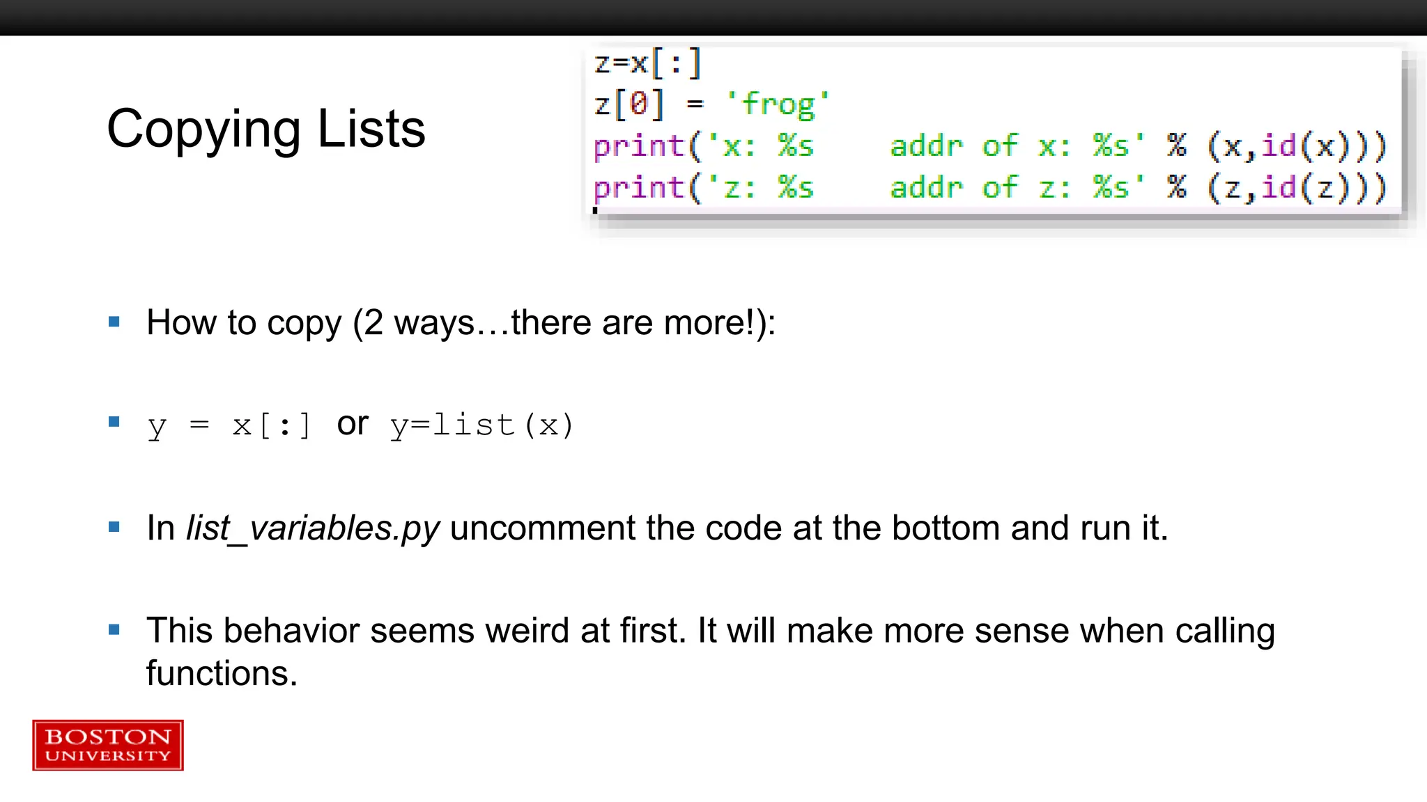 Copying Lists
 How to copy (2 ways…there are more!):
 y = x[:] or y=list(x)
 In list_variables.py uncomment the code at the bottom and run it.
 This behavior seems weird at first. It will make more sense when calling
functions.
 