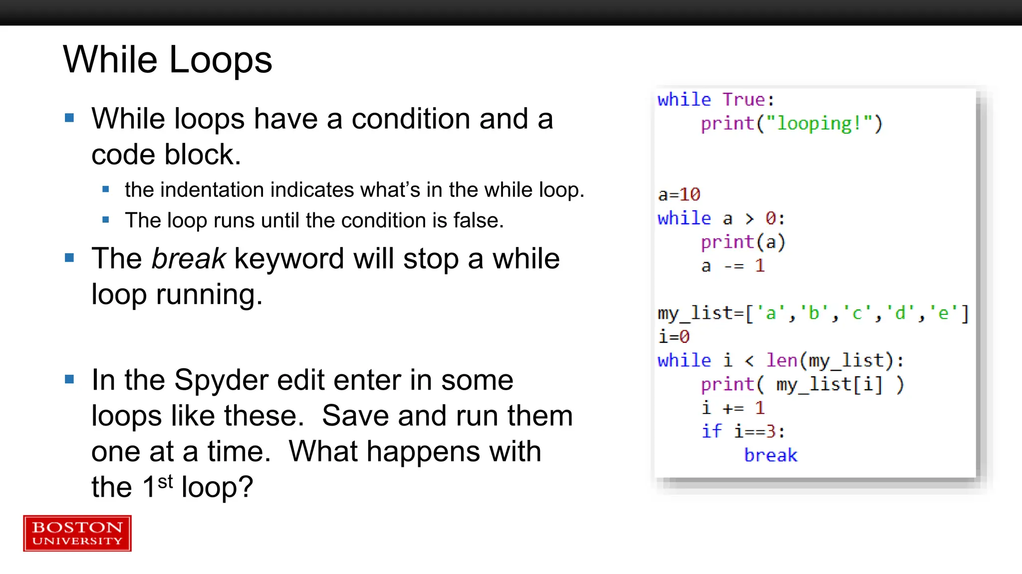 While Loops
 While loops have a condition and a
code block.
 the indentation indicates what’s in the while loop.
 The loop runs until the condition is false.
 The break keyword will stop a while
loop running.
 In the Spyder edit enter in some
loops like these. Save and run them
one at a time. What happens with
the 1st loop?
 