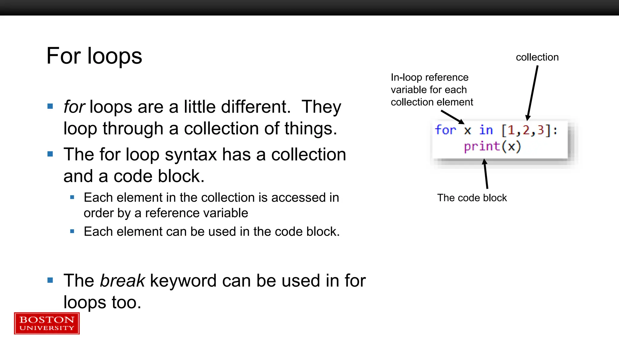 For loops
 for loops are a little different. They
loop through a collection of things.
 The for loop syntax has a collection
and a code block.
 Each element in the collection is accessed in
order by a reference variable
 Each element can be used in the code block.
 The break keyword can be used in for
loops too.
collection
In-loop reference
variable for each
collection element
The code block
 