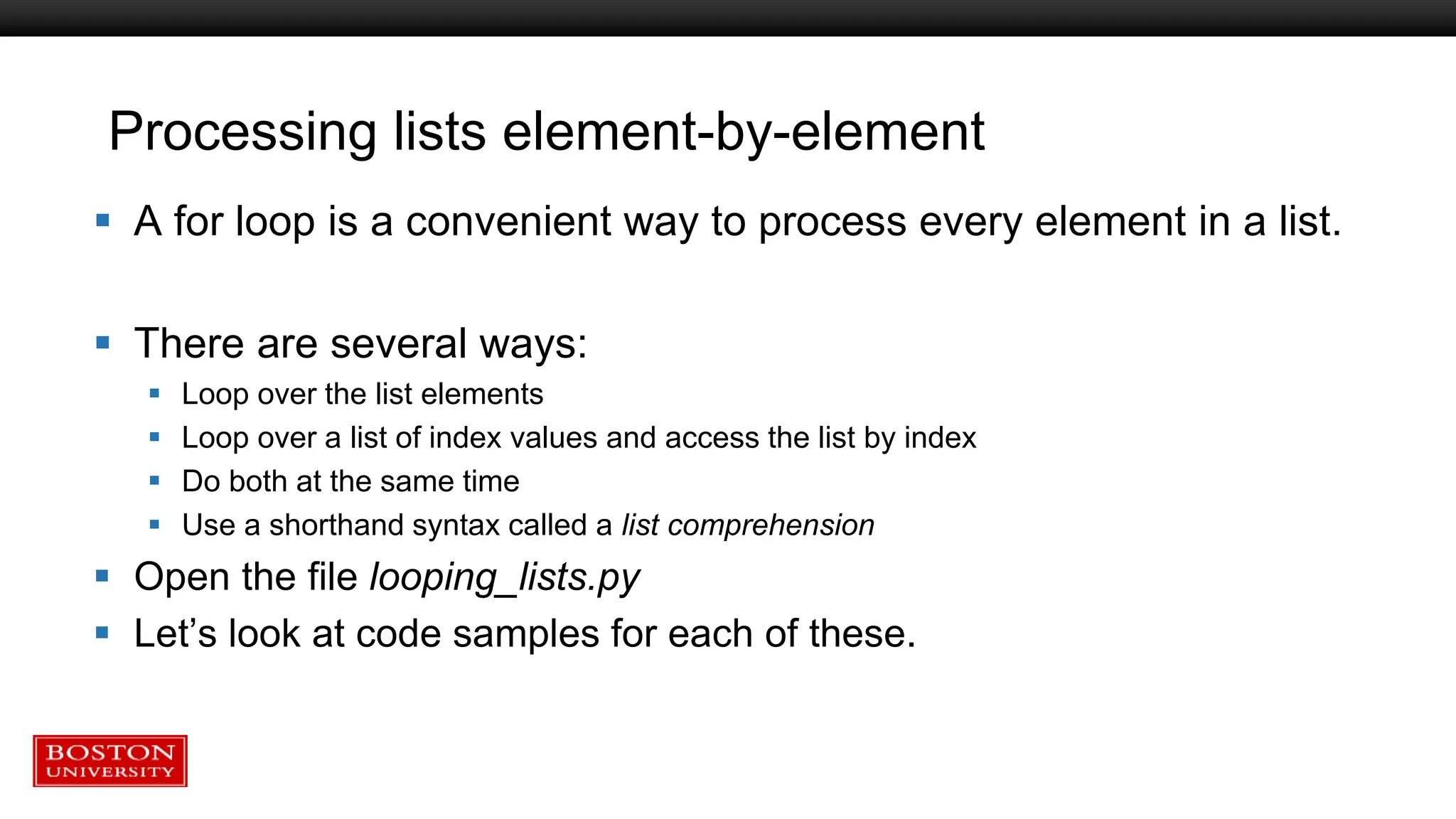 Processing lists element-by-element
 A for loop is a convenient way to process every element in a list.
 There are several ways:
 Loop over the list elements
 Loop over a list of index values and access the list by index
 Do both at the same time
 Use a shorthand syntax called a list comprehension
 Open the file looping_lists.py
 Let’s look at code samples for each of these.
 