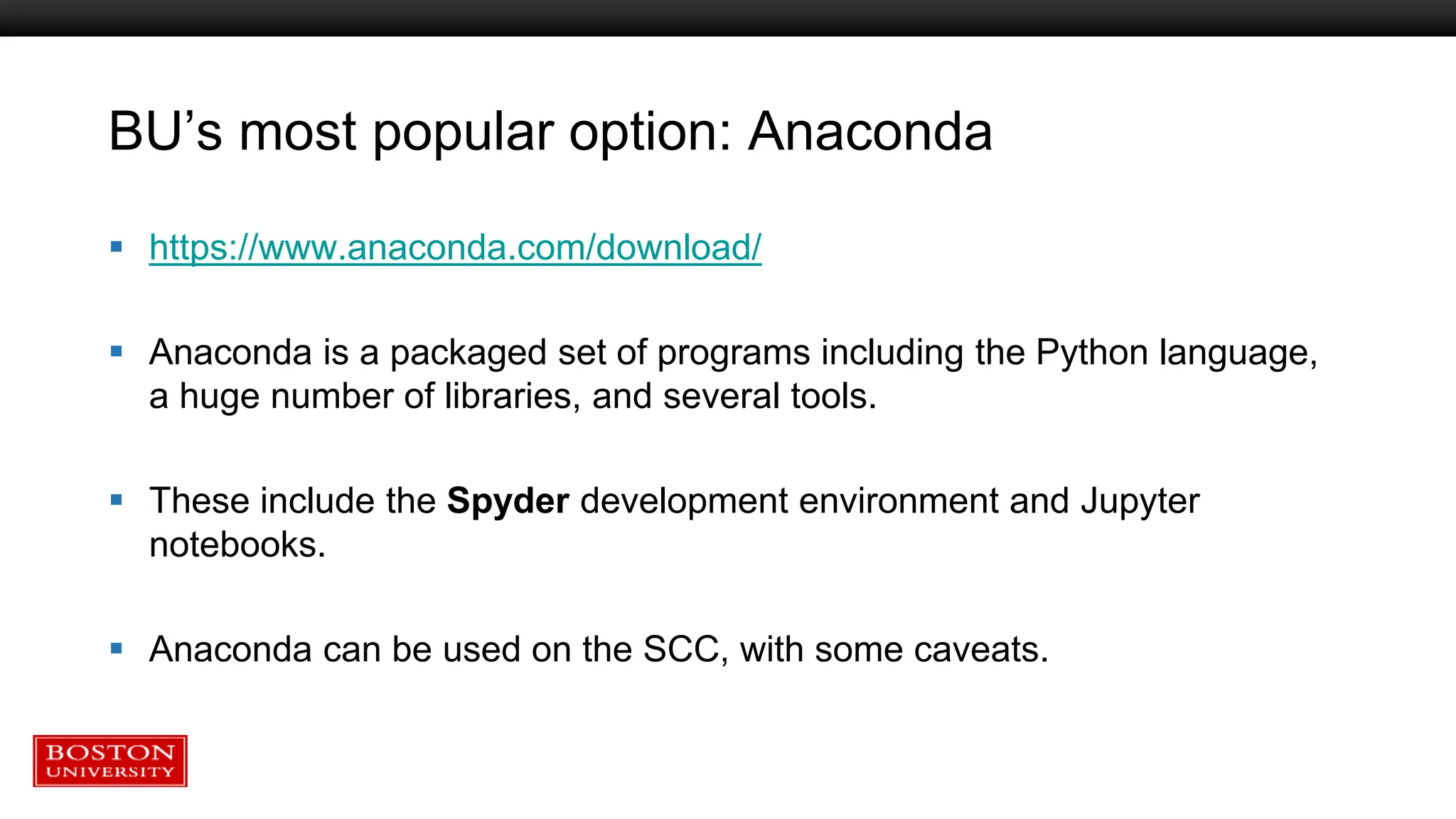 BU’s most popular option: Anaconda
 https://www.anaconda.com/download/
 Anaconda is a packaged set of programs including the Python language,
a huge number of libraries, and several tools.
 These include the Spyder development environment and Jupyter
notebooks.
 Anaconda can be used on the SCC, with some caveats.
 