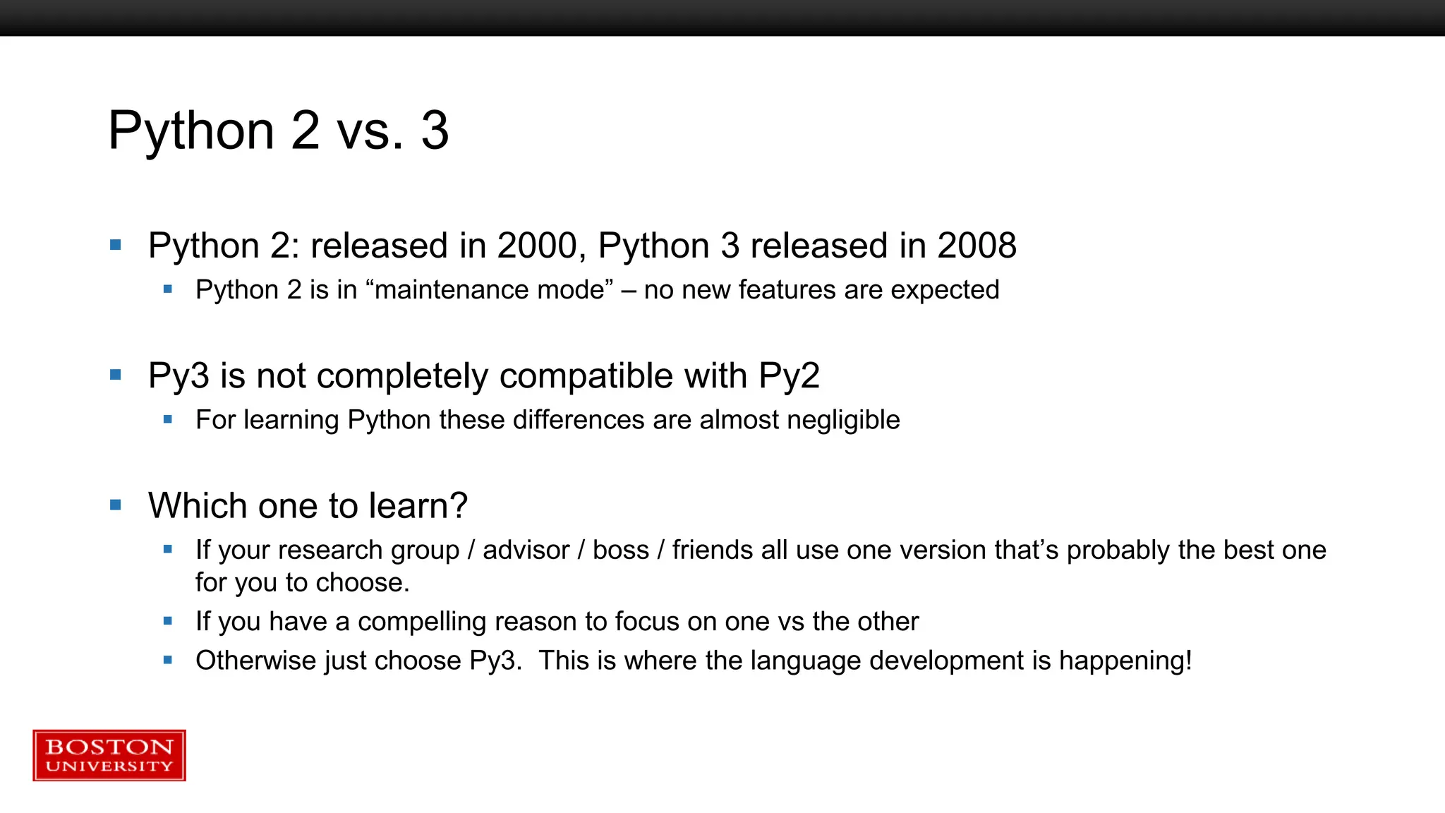 Python 2 vs. 3
 Python 2: released in 2000, Python 3 released in 2008
 Python 2 is in “maintenance mode” – no new features are expected
 Py3 is not completely compatible with Py2
 For learning Python these differences are almost negligible
 Which one to learn?
 If your research group / advisor / boss / friends all use one version that’s probably the best one
for you to choose.
 If you have a compelling reason to focus on one vs the other
 Otherwise just choose Py3. This is where the language development is happening!
 