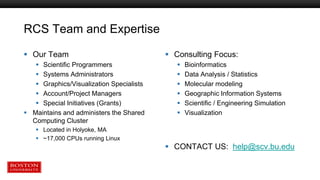 RCS Team and Expertise
 Our Team
 Scientific Programmers
 Systems Administrators
 Graphics/Visualization Specialists
 Account/Project Managers
 Special Initiatives (Grants)
 Maintains and administers the Shared
Computing Cluster
 Located in Holyoke, MA
 ~17,000 CPUs running Linux
 Consulting Focus:
 Bioinformatics
 Data Analysis / Statistics
 Molecular modeling
 Geographic Information Systems
 Scientific / Engineering Simulation
 Visualization
 CONTACT US: help@scv.bu.edu
 