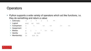 Operators
 Python supports a wide variety of operators which act like functions, i.e.
they do something and return a value:
 Arithmetic: + - * / % **
 Logical: and or not
 Comparison: > < >= <= != ==
 Assignment: =
 Bitwise: & | ~ ^ >> <<
 Identity: is is not
 Membership: in not in
 