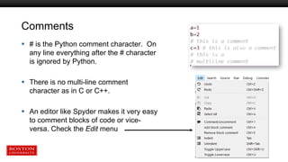 Comments
 # is the Python comment character. On
any line everything after the # character
is ignored by Python.
 There is no multi-line comment
character as in C or C++.
 An editor like Spyder makes it very easy
to comment blocks of code or vice-
versa. Check the Edit menu
 