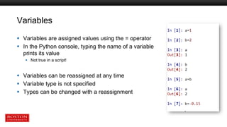 Variables
 Variables are assigned values using the = operator
 In the Python console, typing the name of a variable
prints its value
 Not true in a script!
 Variables can be reassigned at any time
 Variable type is not specified
 Types can be changed with a reassignment
 