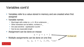 Variables cont’d
 Variables refer to a value stored in memory and are created when first
assigned
 Variable names:
 Must begin with a letter (a - z, A - B) or underscore _
 Other characters can be letters, numbers or _
 Are case sensitive: capitalization counts!
 Can be any reasonable length
 Assignment can be done en masse:
x = y = z = 1
 Multiple assignments can be done on one line:
x, y, z = 1, 2.39, 'cat'
Try these out!
 
