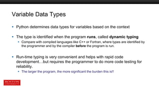 Variable Data Types
 Python determines data types for variables based on the context
 The type is identified when the program runs, called dynamic typing
 Compare with compiled languages like C++ or Fortran, where types are identified by
the programmer and by the compiler before the program is run.
 Run-time typing is very convenient and helps with rapid code
development…but requires the programmer to do more code testing for
reliability.
 The larger the program, the more significant the burden this is!!
 