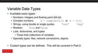 Variable Data Types
 Available basic types:
 Numbers: Integers and floating point (64-bit)
 Complex numbers: x = complex(3,1) or x = 3+1j
 Strings, using double or single quotes: "cat" 'dog'
 Boolean: True and False
 Lists, dictionaries, and tuples
 These hold collections of variables
 Specialty types: files, network connections, objects
 Custom types can be defined. This will be covered in Part 2.
 