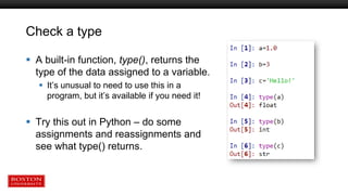 Check a type
 A built-in function, type(), returns the
type of the data assigned to a variable.
 It’s unusual to need to use this in a
program, but it’s available if you need it!
 Try this out in Python – do some
assignments and reassignments and
see what type() returns.
 