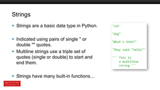 Strings
 Strings are a basic data type in Python.
 Indicated using pairs of single '' or
double "" quotes.
 Multiline strings use a triple set of
quotes (single or double) to start and
end them.
 Strings have many built-in functions…
 
