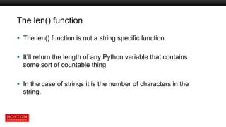 The len() function
 The len() function is not a string specific function.
 It’ll return the length of any Python variable that contains
some sort of countable thing.
 In the case of strings it is the number of characters in the
string.
 