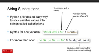 String Substitutions
 Python provides an easy way
to stick variable values into
strings called substitutions
 Syntax for one variable:
 For more than one:
%s means sub in
value
variable name
comes after a %
Variables are listed in the
substitution order inside ()
 