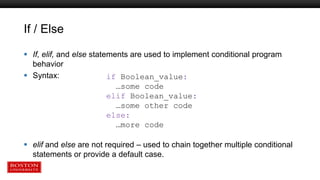 If / Else
 If, elif, and else statements are used to implement conditional program
behavior
 Syntax:
 elif and else are not required – used to chain together multiple conditional
statements or provide a default case.
if Boolean_value:
…some code
elif Boolean_value:
…some other code
else:
…more code
 
