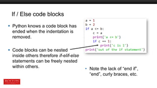 If / Else code blocks
 Python knows a code block has
ended when the indentation is
removed.
 Code blocks can be nested
inside others therefore if-elif-else
statements can be freely nested
within others. • Note the lack of “end if”,
“end”, curly braces, etc.
 