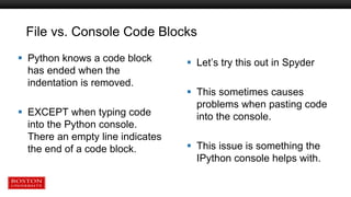 File vs. Console Code Blocks
 Python knows a code block
has ended when the
indentation is removed.
 EXCEPT when typing code
into the Python console.
There an empty line indicates
the end of a code block.
 Let’s try this out in Spyder
 This sometimes causes
problems when pasting code
into the console.
 This issue is something the
IPython console helps with.
 