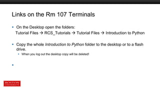 Links on the Rm 107 Terminals
 On the Desktop open the folders:
Tutorial Files  RCS_Tutorials  Tutorial Files  Introduction to Python
 Copy the whole Introduction to Python folder to the desktop or to a flash
drive.
 When you log out the desktop copy will be deleted!

 