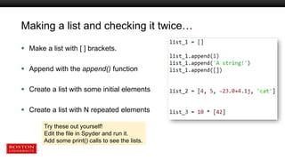 Making a list and checking it twice…
 Make a list with [ ] brackets.
 Append with the append() function
 Create a list with some initial elements
 Create a list with N repeated elements
Try these out yourself!
Edit the file in Spyder and run it.
Add some print() calls to see the lists.
 