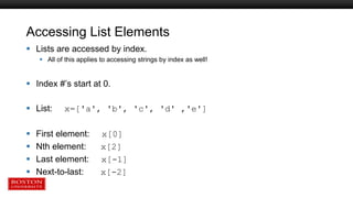 Accessing List Elements
 Lists are accessed by index.
 All of this applies to accessing strings by index as well!
 Index #’s start at 0.
 List: x=['a', 'b', 'c', 'd' ,'e']
 First element: x[0]
 Nth element: x[2]
 Last element: x[-1]
 Next-to-last: x[-2]
 