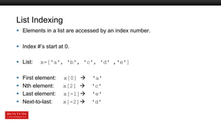 List Indexing
 Elements in a list are accessed by an index number.
 Index #’s start at 0.
 List: x=['a', 'b', 'c', 'd' ,'e']
 First element: x[0]  'a'
 Nth element: x[2]  'c'
 Last element: x[-1] 'e'
 Next-to-last: x[-2] 'd'
 