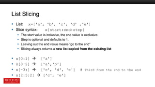 List Slicing
 List: x=['a', 'b', 'c', 'd' ,'e']
 Slice syntax: x[start:end:step]
 The start value is inclusive, the end value is exclusive.
 Step is optional and defaults to 1.
 Leaving out the end value means “go to the end”
 Slicing always returns a new list copied from the existing list
 x[0:1]  ['a']
 x[0:2]  ['a','b']
 x[-3:]  ['c', 'd', 'e'] # Third from the end to the end
 x[2:5:2]  ['c', 'e']
 