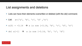 List assignments and deletions
 Lists can have their elements overwritten or deleted (with the del) command.
 List: x=['a', 'b', 'c', 'd' ,'e']
 x[0] = -3.14  x is now [-3.14, 'b', 'c', 'd', 'e']
 del x[-1]  x is now [-3.14, 'b', 'c', 'd']
 