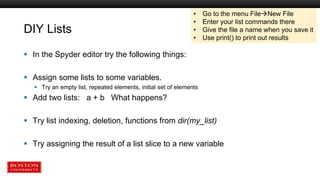 DIY Lists
 In the Spyder editor try the following things:
 Assign some lists to some variables.
 Try an empty list, repeated elements, initial set of elements
 Add two lists: a + b What happens?
 Try list indexing, deletion, functions from dir(my_list)
 Try assigning the result of a list slice to a new variable
• Go to the menu FileNew File
• Enter your list commands there
• Give the file a name when you save it
• Use print() to print out results
 