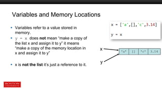 Variables and Memory Locations
 Variables refer to a value stored in
memory.
 y = x does not mean “make a copy of
the list x and assign it to y” it means
“make a copy of the memory location in
x and assign it to y”
 x is not the list it’s just a reference to it.
x
y
 