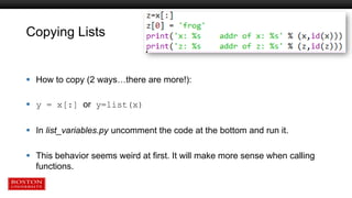 Copying Lists
 How to copy (2 ways…there are more!):
 y = x[:] or y=list(x)
 In list_variables.py uncomment the code at the bottom and run it.
 This behavior seems weird at first. It will make more sense when calling
functions.
 