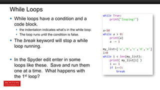 While Loops
 While loops have a condition and a
code block.
 the indentation indicates what’s in the while loop.
 The loop runs until the condition is false.
 The break keyword will stop a while
loop running.
 In the Spyder edit enter in some
loops like these. Save and run them
one at a time. What happens with
the 1st loop?
 