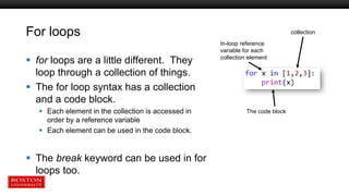 For loops
 for loops are a little different. They
loop through a collection of things.
 The for loop syntax has a collection
and a code block.
 Each element in the collection is accessed in
order by a reference variable
 Each element can be used in the code block.
 The break keyword can be used in for
loops too.
collection
In-loop reference
variable for each
collection element
The code block
 