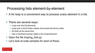 Processing lists element-by-element
 A for loop is a convenient way to process every element in a list.
 There are several ways:
 Loop over the list elements
 Loop over a list of index values and access the list by index
 Do both at the same time
 Use a shorthand syntax called a list comprehension
 Open the file looping_lists.py
 Let’s look at code samples for each of these.
 