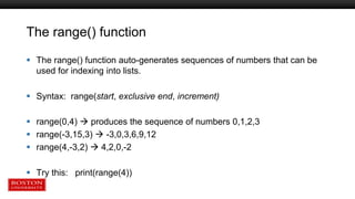 The range() function
 The range() function auto-generates sequences of numbers that can be
used for indexing into lists.
 Syntax: range(start, exclusive end, increment)
 range(0,4)  produces the sequence of numbers 0,1,2,3
 range(-3,15,3)  -3,0,3,6,9,12
 range(4,-3,2)  4,2,0,-2
 Try this: print(range(4))
 