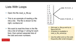Lists With Loops
 Open the file read_a_file.py
 This is an example of reading a file
into a list. The file is shown to the
right, numbers.txt
 We want to read the lines in the file
into a list of strings (1 string for each
line), then extract separate lists of
the odd and even numbers.
odds  [1,3,5…]
evens  [2,4,6…]
• Edit read_a_file.py and try to
figure this out.
• A solution is available in
read_a_file_solved.py
• Use the editor and run the code
frequently after small changes!
 