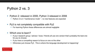 Python 2 vs. 3
 Python 2: released in 2000, Python 3 released in 2008
 Python 2 is in “maintenance mode” – no new features are expected
 Py3 is not completely compatible with Py2
 For learning Python these differences are almost negligible
 Which one to learn?
 If your research group / advisor / boss / friends all use one version that’s probably the best one
for you to choose.
 If you have a compelling reason to focus on one vs the other
 Otherwise just choose Py3. This is where the language development is happening!
 