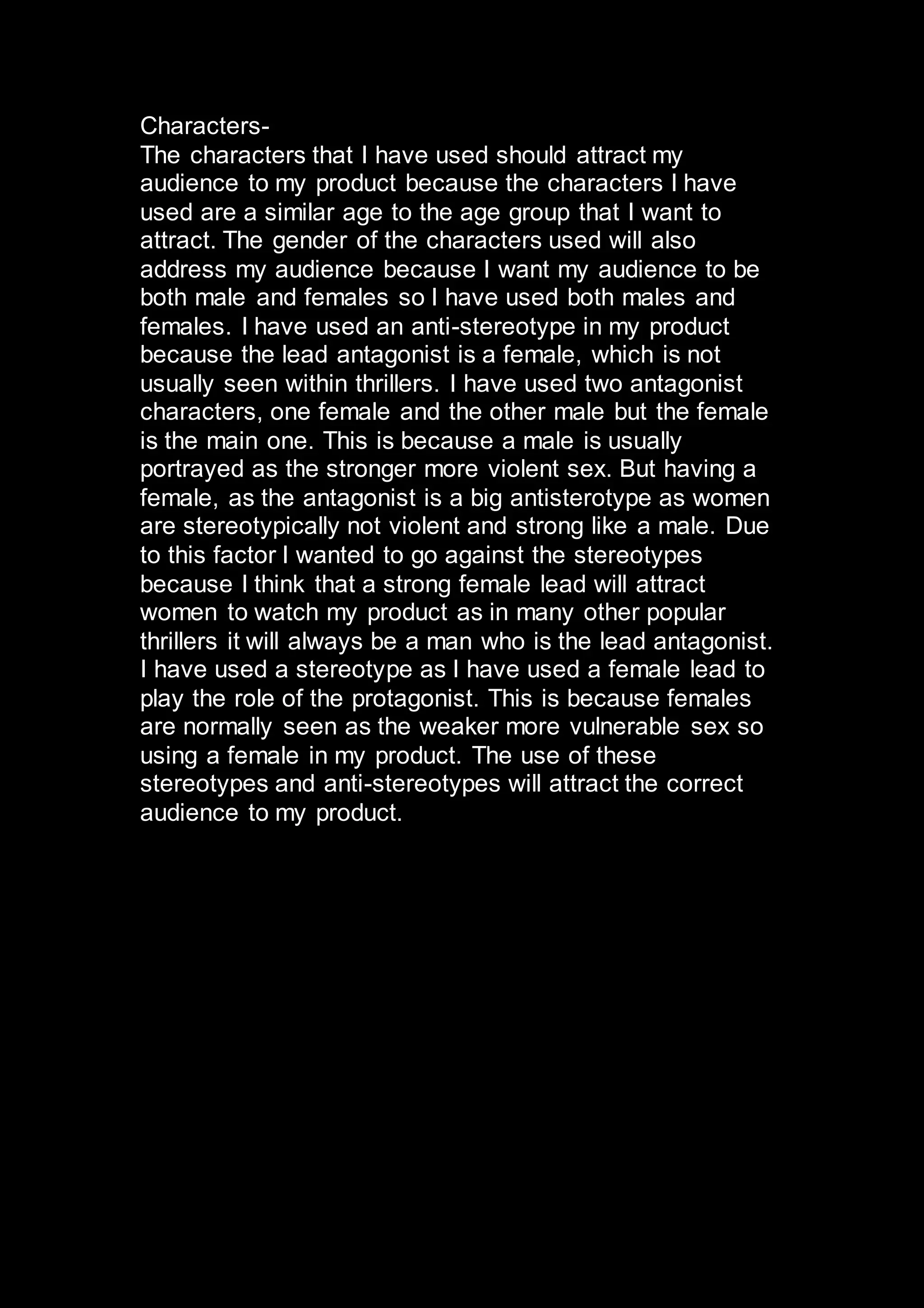 Characters-
The characters that I have used should attract my
audience to my product because the characters I have
used are a similar age to the age group that I want to
attract. The gender of the characters used will also
address my audience because I want my audience to be
both male and females so I have used both males and
females. I have used an anti-stereotype in my product
because the lead antagonist is a female, which is not
usually seen within thrillers. I have used two antagonist
characters, one female and the other male but the female
is the main one. This is because a male is usually
portrayed as the stronger more violent sex. But having a
female, as the antagonist is a big antisterotype as women
are stereotypically not violent and strong like a male. Due
to this factor I wanted to go against the stereotypes
because I think that a strong female lead will attract
women to watch my product as in many other popular
thrillers it will always be a man who is the lead antagonist.
I have used a stereotype as I have used a female lead to
play the role of the protagonist. This is because females
are normally seen as the weaker more vulnerable sex so
using a female in my product. The use of these
stereotypes and anti-stereotypes will attract the correct
audience to my product.