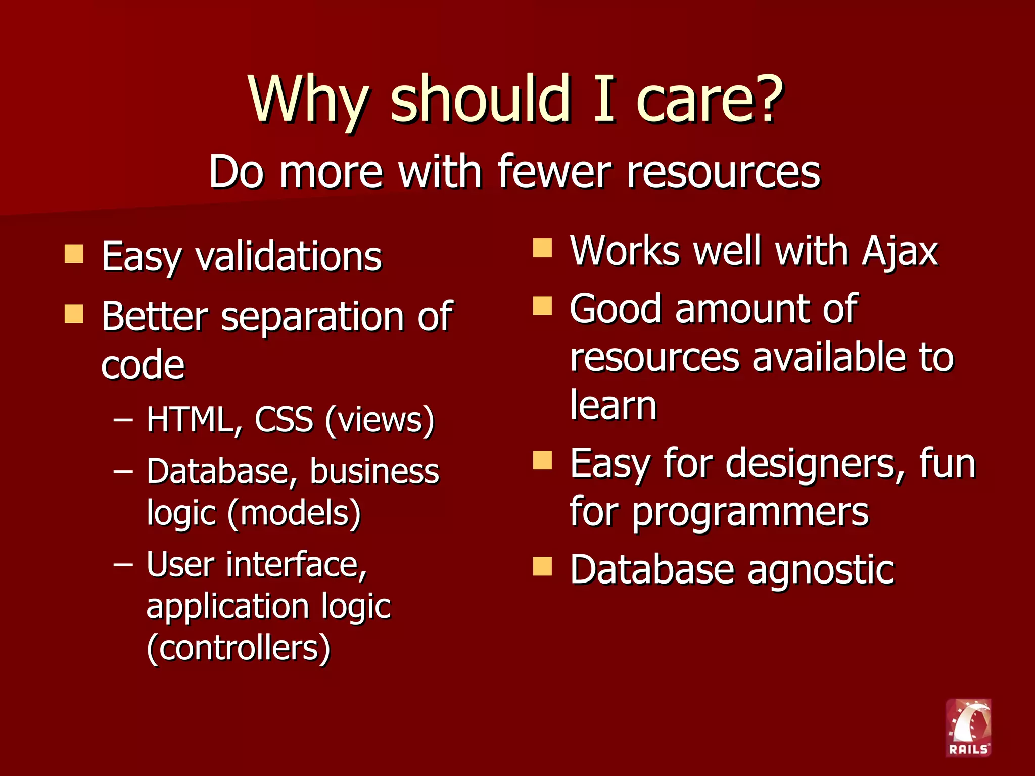 Why should I care?
          Do more with fewer resources
   Easy validations          Works well with Ajax
   Better separation of      Good amount of
    code                       resources available to
    – HTML, CSS (views)        learn
    – Database, business      Easy for designers, fun
      logic (models)           for programmers
    – User interface,         Database agnostic
      application logic
      (controllers)
 